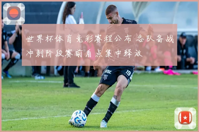 世界杯体育竞彩赛程公布 各队备战冲刺阶段赛前看点集中释放