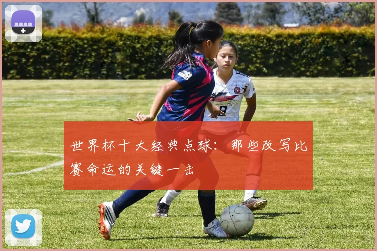世界杯十大经典点球：那些改写比赛命运的关键一击