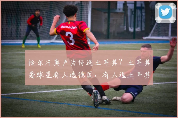 恰尔汗奥卢为何选土耳其？土耳其裔球星有人选德国，有人选土耳其